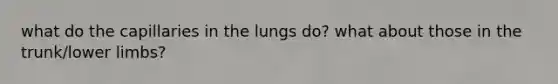 what do the capillaries in the lungs do? what about those in the trunk/lower limbs?