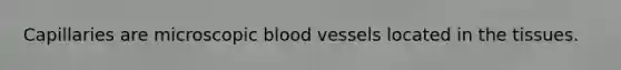 Capillaries are microscopic blood vessels located in the tissues.