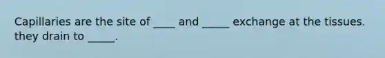 Capillaries are the site of ____ and _____ exchange at the tissues. they drain to _____.