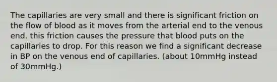 The capillaries are very small and there is significant friction on the flow of blood as it moves from the arterial end to the venous end. this friction causes the pressure that blood puts on the capillaries to drop. For this reason we find a significant decrease in BP on the venous end of capillaries. (about 10mmHg instead of 30mmHg.)