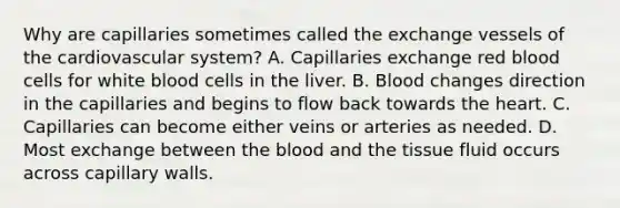 Why are capillaries sometimes called the exchange vessels of the cardiovascular system? A. Capillaries exchange red blood cells for white blood cells in the liver. B. Blood changes direction in the capillaries and begins to flow back towards <a href='https://www.questionai.com/knowledge/kya8ocqc6o-the-heart' class='anchor-knowledge'>the heart</a>. C. Capillaries can become either veins or arteries as needed. D. Most exchange between <a href='https://www.questionai.com/knowledge/k7oXMfj7lk-the-blood' class='anchor-knowledge'>the blood</a> and the tissue fluid occurs across capillary walls.