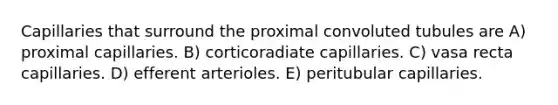 Capillaries that surround the proximal convoluted tubules are A) proximal capillaries. B) corticoradiate capillaries. C) vasa recta capillaries. D) efferent arterioles. E) peritubular capillaries.