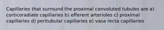 Capillaries that surround the proximal convoluted tubules are a) corticoradiate capillaries b) efferent arterioles c) proximal capillaries d) peritubular capillaries e) vasa recta capillaries