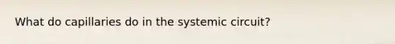 What do capillaries do in the systemic circuit?