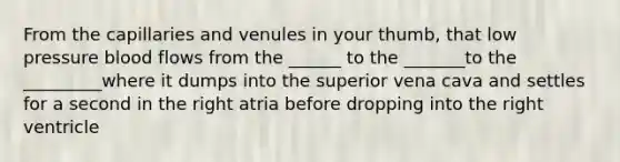 From the capillaries and venules in your thumb, that low pressure blood flows from the ______ to the _______to the _________where it dumps into the superior vena cava and settles for a second in the right atria before dropping into the right ventricle