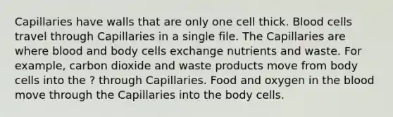 Capillaries have walls that are only one cell thick. Blood cells travel through Capillaries in a single file. The Capillaries are where blood and body cells exchange nutrients and waste. For example, carbon dioxide and waste products move from body cells into the ? through Capillaries. Food and oxygen in <a href='https://www.questionai.com/knowledge/k7oXMfj7lk-the-blood' class='anchor-knowledge'>the blood</a> move through the Capillaries into the body cells.