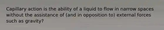 Capillary action is the ability of a liquid to flow in narrow spaces without the assistance of (and in opposition to) external forces such as gravity?