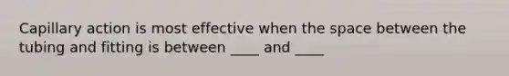 Capillary action is most effective when the space between the tubing and fitting is between ____ and ____