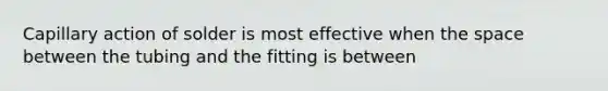 Capillary action of solder is most effective when the space between the tubing and the fitting is between