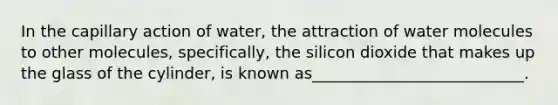 In the capillary action of water, the attraction of water molecules to other molecules, specifically, the silicon dioxide that makes up the glass of the cylinder, is known as___________________________.