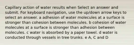 Capillary action of water results when Select an answer and submit. For keyboard navigation, use the up/down arrow keys to select an answer. a adhesion of water molecules at a surface is stronger than cohesion between molecules. b cohesion of water molecules at a surface is stronger than adhesion between molecules. c water is absorbed by a paper towel. d water is conducted through vessels in tree trunks. e A, C and D