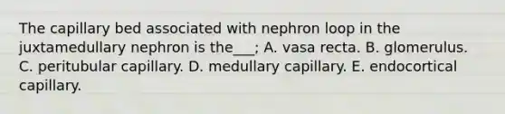 The capillary bed associated with nephron loop in the juxtamedullary nephron is the___; A. vasa recta. B. glomerulus. C. peritubular capillary. D. medullary capillary. E. endocortical capillary.