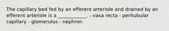 The capillary bed fed by an efferent arteriole and drained by an efferent arteriole is a ____________. - vasa recta - peritubular capillary - glomerulus - nephron