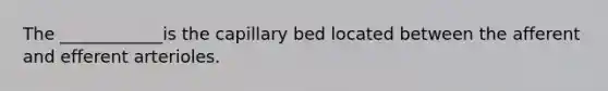 The ____________is the capillary bed located between the afferent and efferent arterioles.