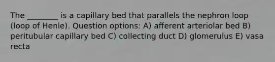 The ________ is a capillary bed that parallels the nephron loop (loop of Henle). Question options: A) afferent arteriolar bed B) peritubular capillary bed C) collecting duct D) glomerulus E) vasa recta