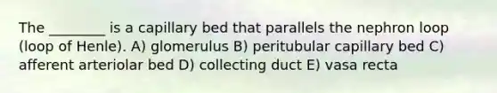 The ________ is a capillary bed that parallels the nephron loop (loop of Henle). A) glomerulus B) peritubular capillary bed C) afferent arteriolar bed D) collecting duct E) vasa recta