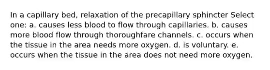 In a capillary bed, relaxation of the precapillary sphincter Select one: a. causes less blood to flow through capillaries. b. causes more blood flow through thoroughfare channels. c. occurs when the tissue in the area needs more oxygen. d. is voluntary. e. occurs when the tissue in the area does not need more oxygen.