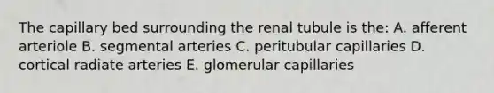 The capillary bed surrounding the renal tubule is the: A. afferent arteriole B. segmental arteries C. peritubular capillaries D. cortical radiate arteries E. glomerular capillaries