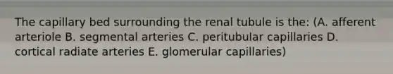 The capillary bed surrounding the renal tubule is the: (A. afferent arteriole B. segmental arteries C. peritubular capillaries D. cortical radiate arteries E. glomerular capillaries)