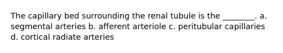 The capillary bed surrounding the renal tubule is the ________. a. segmental arteries b. afferent arteriole c. peritubular capillaries d. cortical radiate arteries