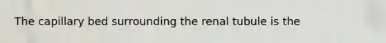 The capillary bed surrounding the renal tubule is the