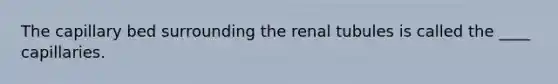 The capillary bed surrounding the renal tubules is called the ____ capillaries.