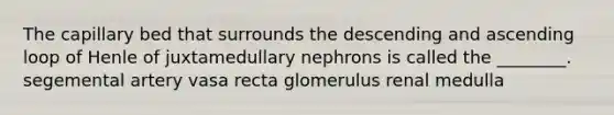 The capillary bed that surrounds the descending and ascending loop of Henle of juxtamedullary nephrons is called the ________. segemental artery vasa recta glomerulus renal medulla