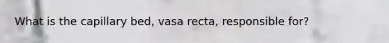 What is the capillary bed, vasa recta, responsible for?