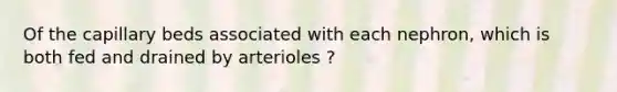 Of the capillary beds associated with each nephron, which is both fed and drained by arterioles ?