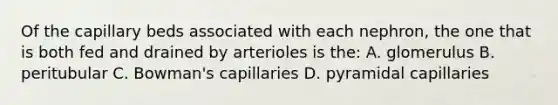 Of the capillary beds associated with each nephron, the one that is both fed and drained by arterioles is the: A. glomerulus B. peritubular C. Bowman's capillaries D. pyramidal capillaries