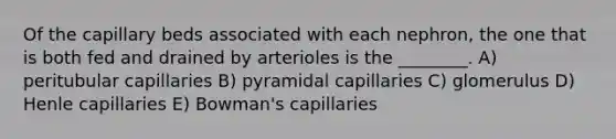 Of the capillary beds associated with each nephron, the one that is both fed and drained by arterioles is the ________. A) peritubular capillaries B) pyramidal capillaries C) glomerulus D) Henle capillaries E) Bowman's capillaries