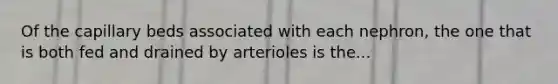 Of the capillary beds associated with each nephron, the one that is both fed and drained by arterioles is the...