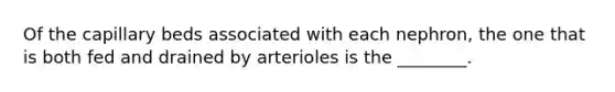 Of the capillary beds associated with each nephron, the one that is both fed and drained by arterioles is the ________.