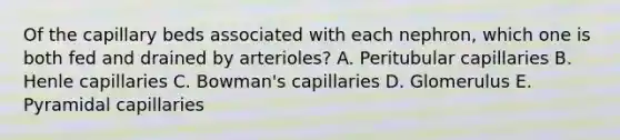 Of the capillary beds associated with each nephron, which one is both fed and drained by arterioles? A. Peritubular capillaries B. Henle capillaries C. Bowman's capillaries D. Glomerulus E. Pyramidal capillaries