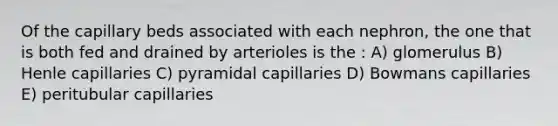 Of the capillary beds associated with each nephron, the one that is both fed and drained by arterioles is the : A) glomerulus B) Henle capillaries C) pyramidal capillaries D) Bowmans capillaries E) peritubular capillaries