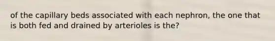 of the capillary beds associated with each nephron, the one that is both fed and drained by arterioles is the?