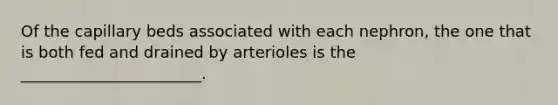 Of the capillary beds associated with each nephron, the one that is both fed and drained by arterioles is the _______________________.