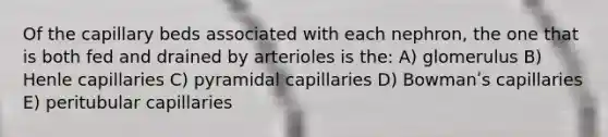 Of the capillary beds associated with each nephron, the one that is both fed and drained by arterioles is the: A) glomerulus B) Henle capillaries C) pyramidal capillaries D) Bowmanʹs capillaries E) peritubular capillaries