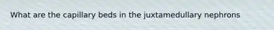 What are the capillary beds in the juxtamedullary nephrons