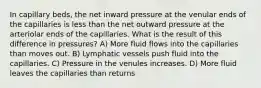 In capillary beds, the net inward pressure at the venular ends of the capillaries is less than the net outward pressure at the arteriolar ends of the capillaries. What is the result of this difference in pressures? A) More fluid flows into the capillaries than moves out. B) Lymphatic vessels push fluid into the capillaries. C) Pressure in the venules increases. D) More fluid leaves the capillaries than returns