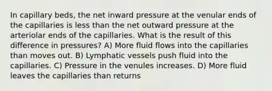 In capillary beds, the net inward pressure at the venular ends of the capillaries is less than the net outward pressure at the arteriolar ends of the capillaries. What is the result of this difference in pressures? A) More fluid flows into the capillaries than moves out. B) Lymphatic vessels push fluid into the capillaries. C) Pressure in the venules increases. D) More fluid leaves the capillaries than returns