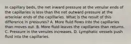 In capillary beds, the net inward pressure at the venular ends of the capillaries is less than the net outward pressure at the arteriolar ends of the capillaries. What is the result of this difference in pressures? A. More fluid flows into the capillaries than moves out. B. More fluid leaves the capillaries than returns. C. Pressure in the venules increases. D. Lymphatic vessels push fluid into the capillaries.