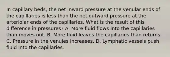 In capillary beds, the net inward pressure at the venular ends of the capillaries is less than the net outward pressure at the arteriolar ends of the capillaries. What is the result of this difference in pressures? A. More fluid flows into the capillaries than moves out. B. More fluid leaves the capillaries than returns. C. Pressure in the venules increases. D. Lymphatic vessels push fluid into the capillaries.