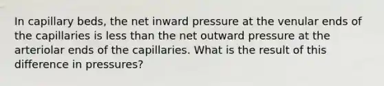 In capillary beds, the net inward pressure at the venular ends of the capillaries is less than the net outward pressure at the arteriolar ends of the capillaries. What is the result of this difference in pressures?