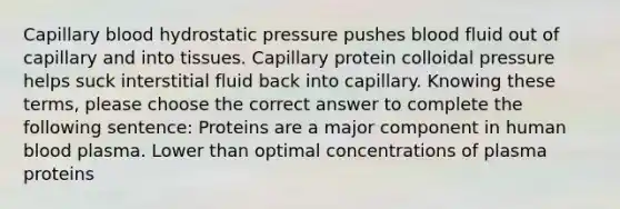 Capillary blood hydrostatic pressure pushes blood fluid out of capillary and into tissues. Capillary protein colloidal pressure helps suck interstitial fluid back into capillary. Knowing these terms, please choose the correct answer to complete the following sentence: Proteins are a major component in human blood plasma. Lower than optimal concentrations of plasma proteins