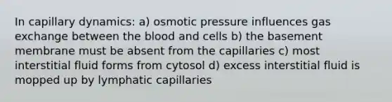 In capillary dynamics: a) osmotic pressure influences gas exchange between the blood and cells b) the basement membrane must be absent from the capillaries c) most interstitial fluid forms from cytosol d) excess interstitial fluid is mopped up by lymphatic capillaries