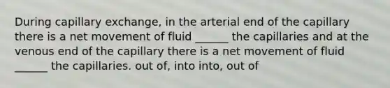 During capillary exchange, in the arterial end of the capillary there is a net movement of fluid ______ the capillaries and at the venous end of the capillary there is a net movement of fluid ______ the capillaries. out of, into into, out of