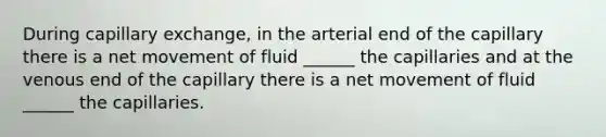 During capillary exchange, in the arterial end of the capillary there is a net movement of fluid ______ the capillaries and at the venous end of the capillary there is a net movement of fluid ______ the capillaries.