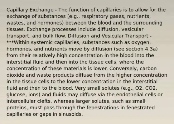 Capillary Exchange - The function of capillaries is to allow for the exchange of substances (e.g., respiratory gases, nutrients, wastes, and hormones) between the blood and the surrounding tissues. Exchange processes include diffusion, vesicular transport, and bulk flow. Diffusion and Vesicular Transport - ***Within systemic capillaries, substances such as oxygen, hormones, and nutrients move by diffusion (see section 4.3a) from their relatively high concentration in the blood into the interstitial fluid and then into the tissue cells, where the concentration of these materials is lower. Conversely, carbon dioxide and waste products diffuse from the higher concentration in the tissue cells to the lower concentration in the interstitial fluid and then to the blood. Very small solutes (e.g., O2, CO2, glucose, ions) and fluids may diffuse via the endothelial cells or intercellular clefts, whereas larger solutes, such as small proteins, must pass through the fenestrations in fenestrated capillaries or gaps in sinusoids.