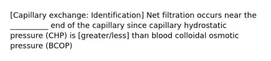 [Capillary exchange: Identification] Net filtration occurs near the __________ end of the capillary since capillary hydrostatic pressure (CHP) is [greater/less] than blood colloidal osmotic pressure (BCOP)